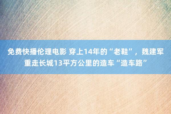 免费快播伦理电影 穿上14年的“老鞋”，魏建军重走长城13平方公里的造车“造车路”