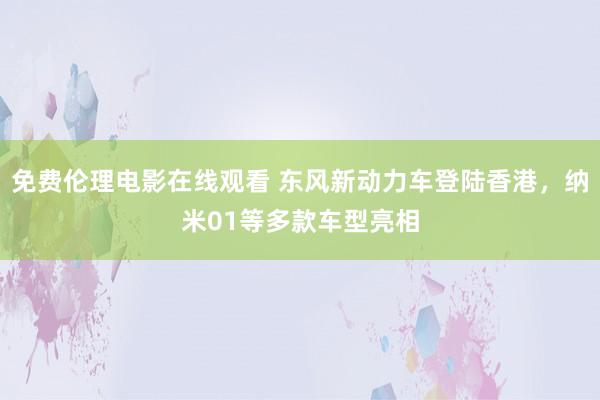 免费伦理电影在线观看 东风新动力车登陆香港，纳米01等多款车型亮相