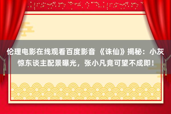 伦理电影在线观看百度影音 《诛仙》揭秘：小灰惊东谈主配景曝光，张小凡竟可望不成即！