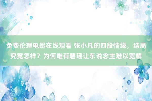 免费伦理电影在线观看 张小凡的四段情缘，结局究竟怎样？为何唯有碧瑶让东说念主难以宽解