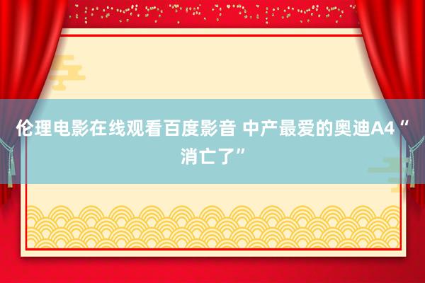 伦理电影在线观看百度影音 中产最爱的奥迪A4“消亡了”