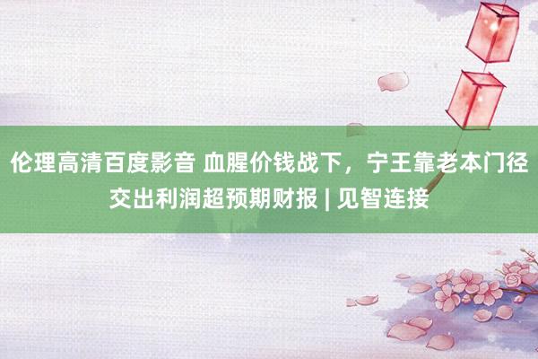 伦理高清百度影音 血腥价钱战下，宁王靠老本门径交出利润超预期财报 | 见智连接