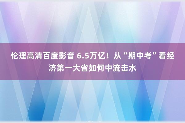 伦理高清百度影音 6.5万亿！从“期中考”看经济第一大省如何中流击水