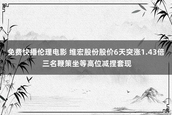 免费快播伦理电影 维宏股份股价6天突涨1.43倍 三名鞭策坐等高位减捏套现