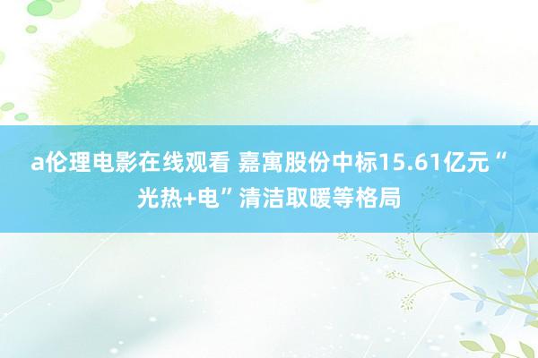 a伦理电影在线观看 嘉寓股份中标15.61亿元“光热+电”清洁取暖等格局