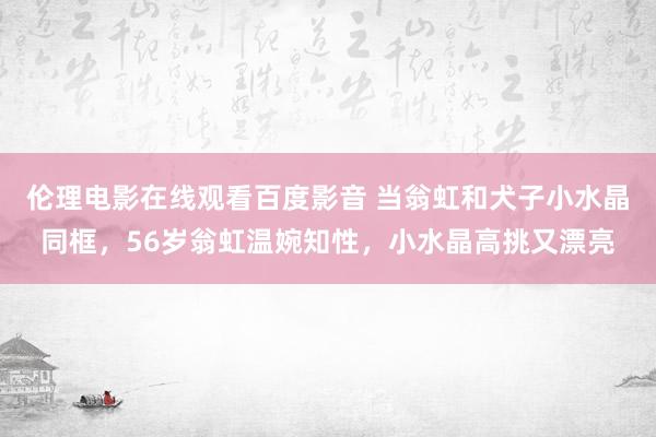 伦理电影在线观看百度影音 当翁虹和犬子小水晶同框，56岁翁虹温婉知性，小水晶高挑又漂亮