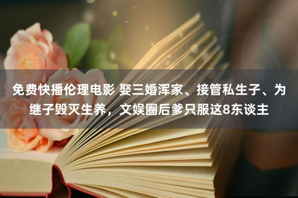 免费快播伦理电影 娶三婚浑家、接管私生子、为继子毁灭生养，文娱圈后爹只服这8东谈主