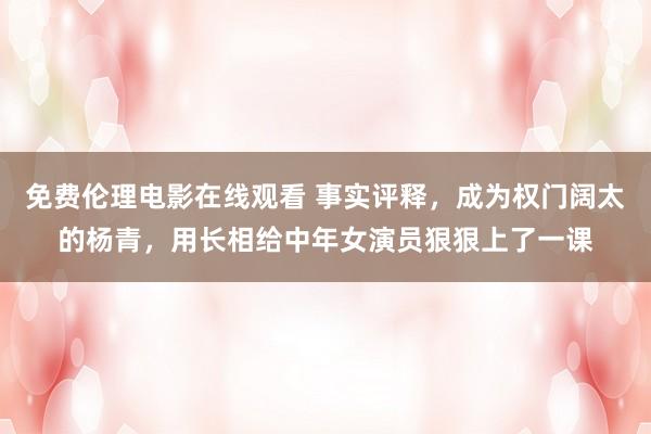 免费伦理电影在线观看 事实评释，成为权门阔太的杨青，用长相给中年女演员狠狠上了一课