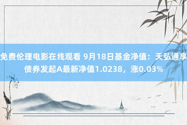 免费伦理电影在线观看 9月18日基金净值：天弘通享债券发起A最新净值1.0238，涨0.03%