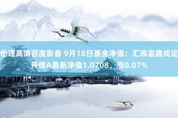 伦理高清百度影音 9月18日基金净值：汇添富鑫成定开债A最新净值1.0708，涨0.07%