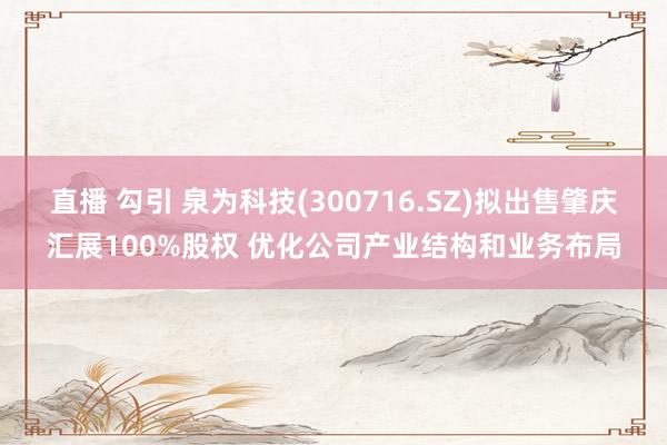 直播 勾引 泉为科技(300716.SZ)拟出售肇庆汇展100%股权 优化公司产业结构和业务布局