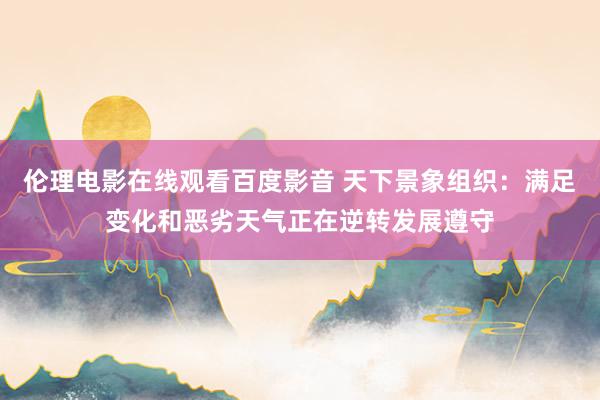 伦理电影在线观看百度影音 天下景象组织：满足变化和恶劣天气正在逆转发展遵守