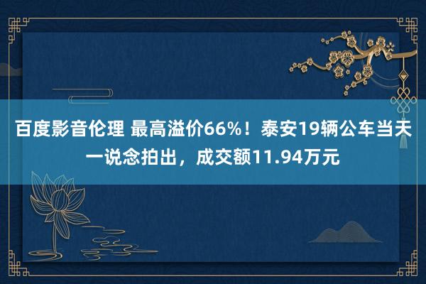 百度影音伦理 最高溢价66%！泰安19辆公车当天一说念拍出，成交额11.94万元