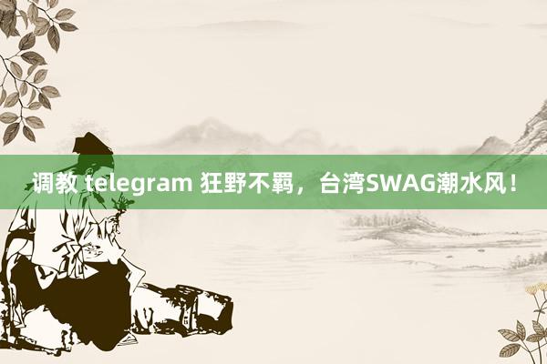 调教 telegram 狂野不羁，台湾SWAG潮水风！