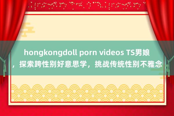 hongkongdoll porn videos TS男娘，探索跨性别好意思学，挑战传统性别不雅念