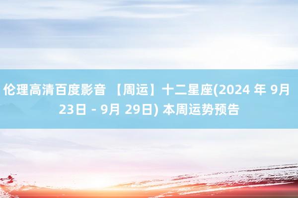 伦理高清百度影音 【周运】十二星座(2024 年 9月 23日 - 9月 29日) 本周运势预告