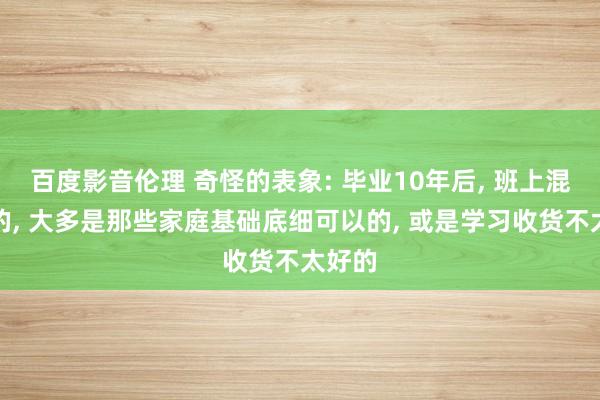 百度影音伦理 奇怪的表象: 毕业10年后， 班上混得好的， 大多是那些家庭基础底细可以的， 或是学习收货不太好的