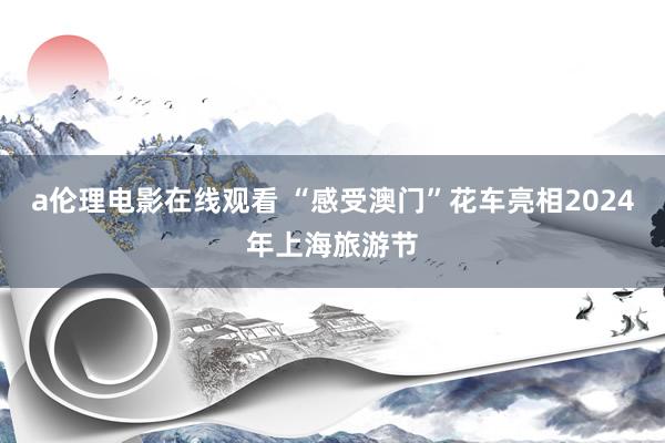 a伦理电影在线观看 “感受澳门”花车亮相2024年上海旅游节