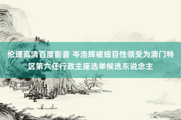 伦理高清百度影音 岑浩辉被细目性领受为澳门特区第六任行政主座选举候选东说念主