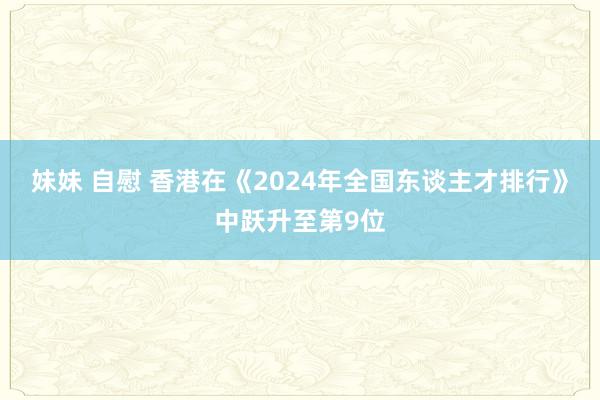 妹妹 自慰 香港在《2024年全国东谈主才排行》中跃升至第9位