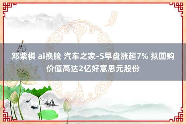 邓紫棋 ai换脸 汽车之家-S早盘涨超7% 拟回购价值高达2亿好意思元股份