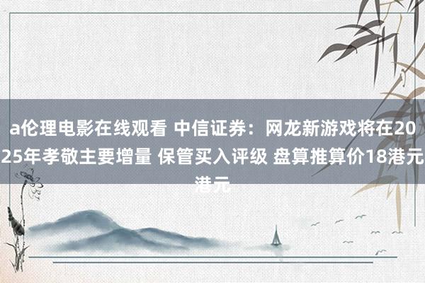 a伦理电影在线观看 中信证券：网龙新游戏将在2025年孝敬主要增量 保管买入评级 盘算推算价18港元