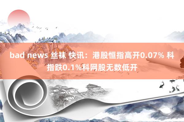 bad news 丝袜 快讯：港股恒指高开0.07% 科指跌0.1%科网股无数低开