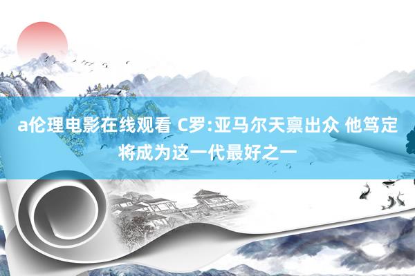 a伦理电影在线观看 C罗:亚马尔天禀出众 他笃定将成为这一代最好之一