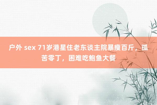 户外 sex 71岁港星住老东谈主院暴瘦百斤，孤苦零丁，困难吃鲍鱼大餐