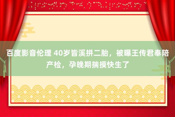 百度影音伦理 40岁皆溪拼二胎，被曝王传君奉陪产检，孕晚期揣摸快生了