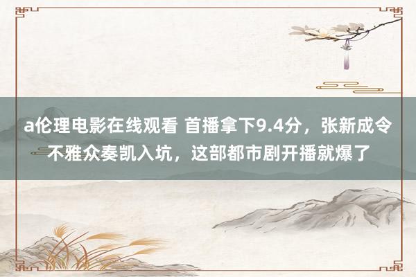 a伦理电影在线观看 首播拿下9.4分，张新成令不雅众奏凯入坑，这部都市剧开播就爆了