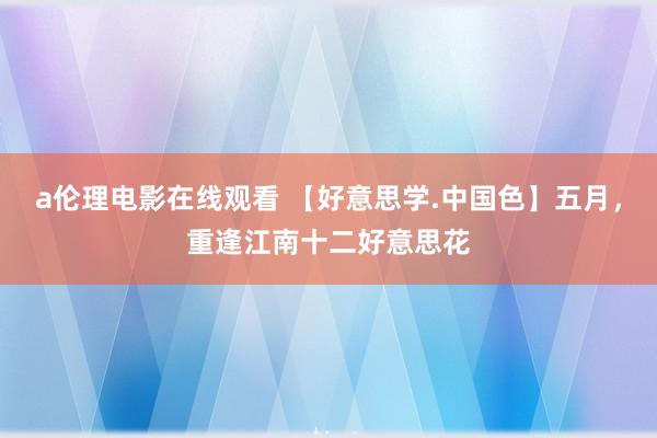 a伦理电影在线观看 【好意思学.中国色】五月，重逢江南十二好意思花