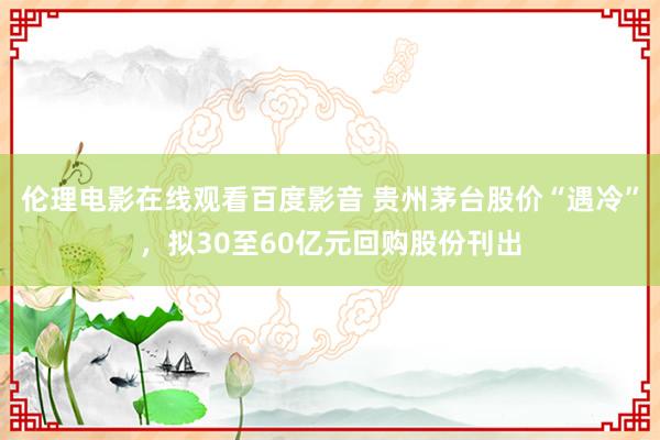 伦理电影在线观看百度影音 贵州茅台股价“遇冷”，拟30至60亿元回购股份刊出