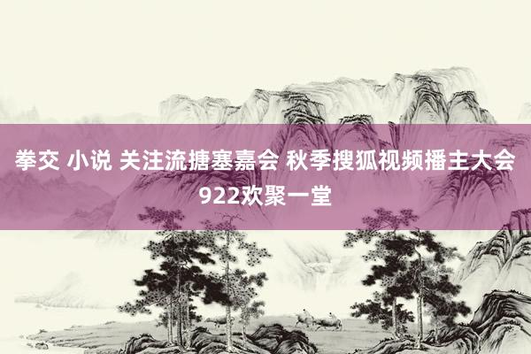 拳交 小说 关注流搪塞嘉会 秋季搜狐视频播主大会922欢聚一堂