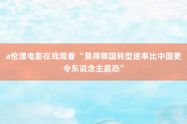 a伦理电影在线观看 “莫得哪国转型速率比中国更令东说念主震恐”