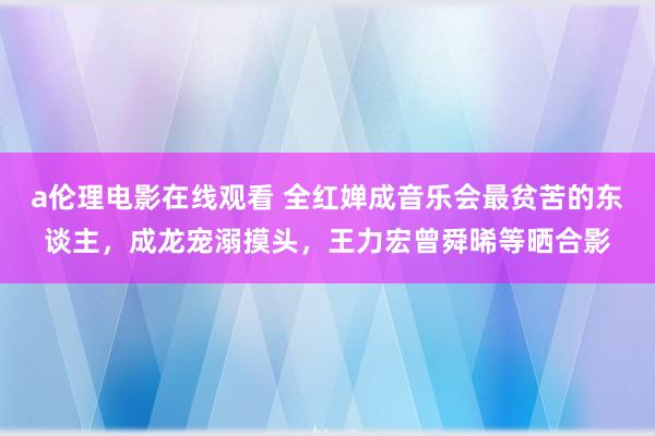 a伦理电影在线观看 全红婵成音乐会最贫苦的东谈主，成龙宠溺摸头，王力宏曾舜晞等晒合影