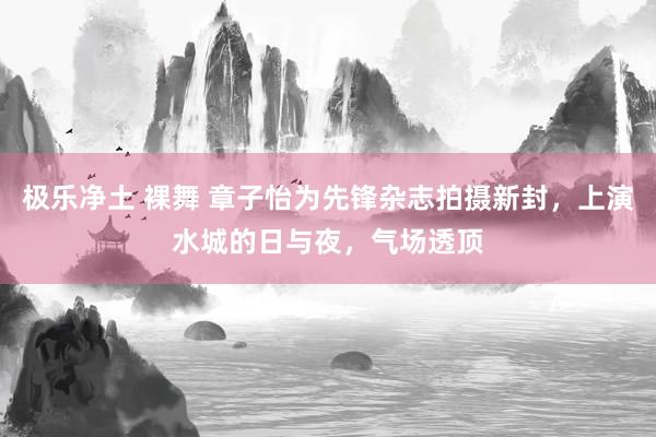 极乐净土 裸舞 章子怡为先锋杂志拍摄新封，上演水城的日与夜，气场透顶