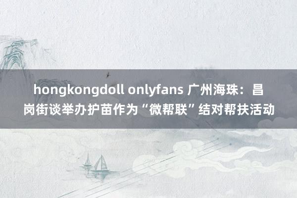 hongkongdoll onlyfans 广州海珠：昌岗街谈举办护苗作为“微帮联”结对帮扶活动