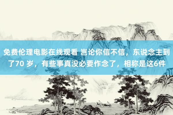 免费伦理电影在线观看 岂论你信不信，东说念主到了70 岁，有些事真没必要作念了，相称是这6件