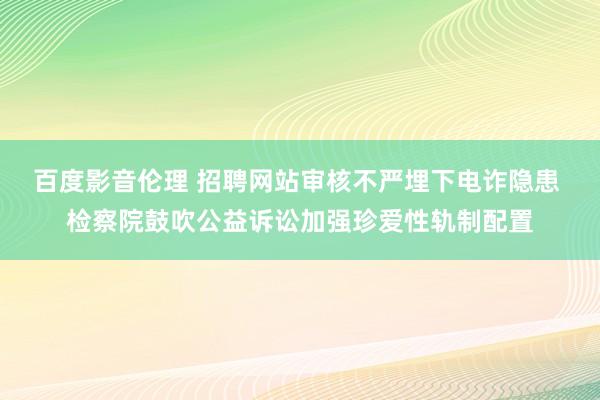 百度影音伦理 招聘网站审核不严埋下电诈隐患 检察院鼓吹公益诉讼加强珍爱性轨制配置