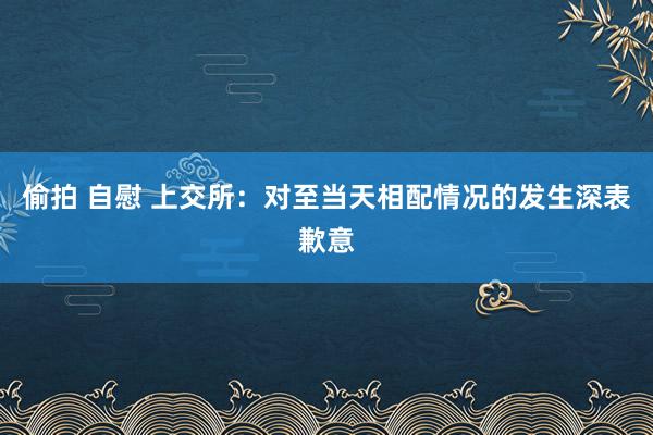 偷拍 自慰 上交所：对至当天相配情况的发生深表歉意