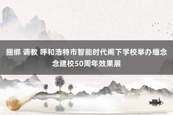 捆绑 调教 呼和浩特市智能时代阁下学校举办缅念念建校50周年效果展