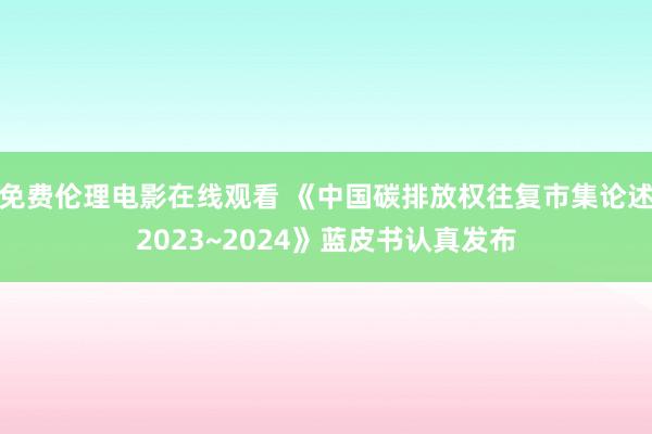 免费伦理电影在线观看 《中国碳排放权往复市集论述2023~2024》蓝皮书认真发布