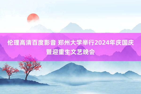 伦理高清百度影音 郑州大学举行2024年庆国庆暨迎重生文艺晚会