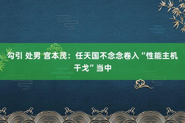 勾引 处男 宫本茂：任天国不念念卷入“性能主机干戈”当中