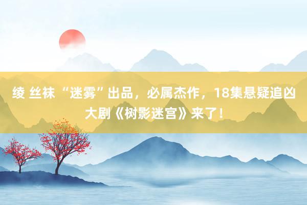 绫 丝袜 “迷雾”出品，必属杰作，18集悬疑追凶大剧《树影迷宫》来了！