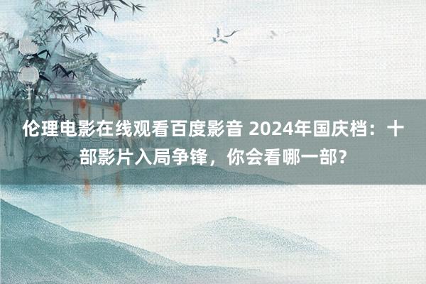 伦理电影在线观看百度影音 2024年国庆档：十部影片入局争锋，你会看哪一部？