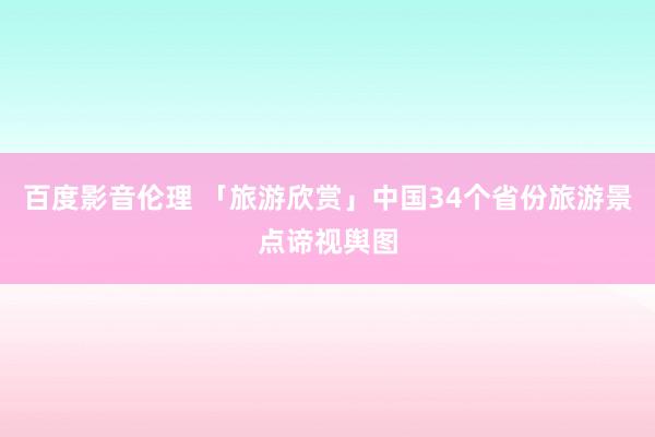 百度影音伦理 「旅游欣赏」中国34个省份旅游景点谛视舆图