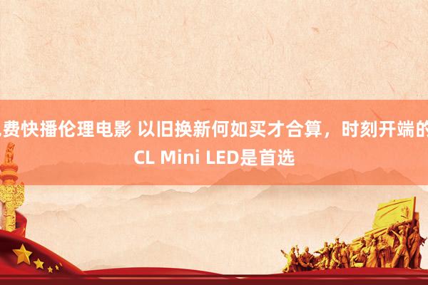 免费快播伦理电影 以旧换新何如买才合算，时刻开端的TCL Mini LED是首选