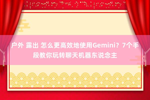 户外 露出 怎么更高效地使用Gemini？7个手段教你玩转聊天机器东说念主